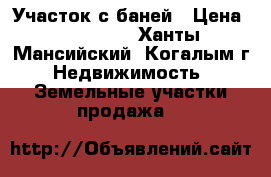 Участок с баней › Цена ­ 950 000 - Ханты-Мансийский, Когалым г. Недвижимость » Земельные участки продажа   